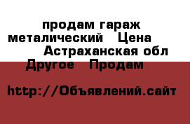   продам гараж металический › Цена ­ 120 000 - Астраханская обл. Другое » Продам   